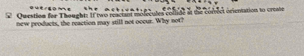 Question for Thought: If two reactant molecules collide at the correct orientation to create 
new products, the reaction may still not occur. Why not?