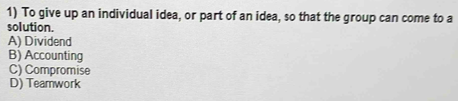 To give up an individual idea, or part of an idea, so that the group can come to a
solution.
A) Dividend
B) Accounting
C) Compromise
D) Teamwork