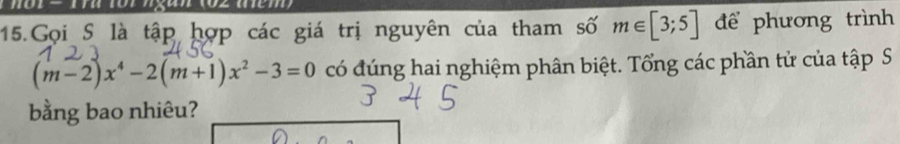 Gọi S là tập hợp các giá trị nguyên của tham số m∈ [3;5] để phương trình
(m-2)x^4-2(m+1)x^2-3=0 có đúng hai nghiệm phân biệt. Tổng các phần tử của tập S 
bằng bao nhiêu?