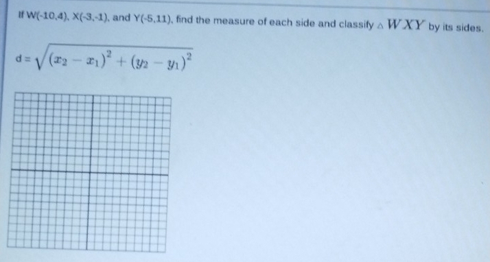 If W(-10,4), X(-3,-1) , and Y(-5,11) , find the measure of each side and classify △ WXY by its sides.
d=sqrt((x_2)-x_1)^2+(y_2-y_1)^2