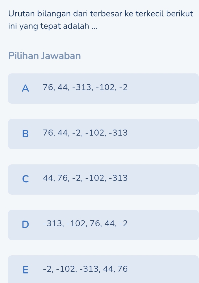 Urutan bilangan dari terbesar ke terkecil berikut
ini yang tepat adalah ...
Pilihan Jawaban
A 76, 44, -313, -102, -2
B 76, 44, -2, -102, -313
C 44, 76, -2, -102, -313
D -313, -102, 76, 44, -2
E -2, -102, -313, 44, 76