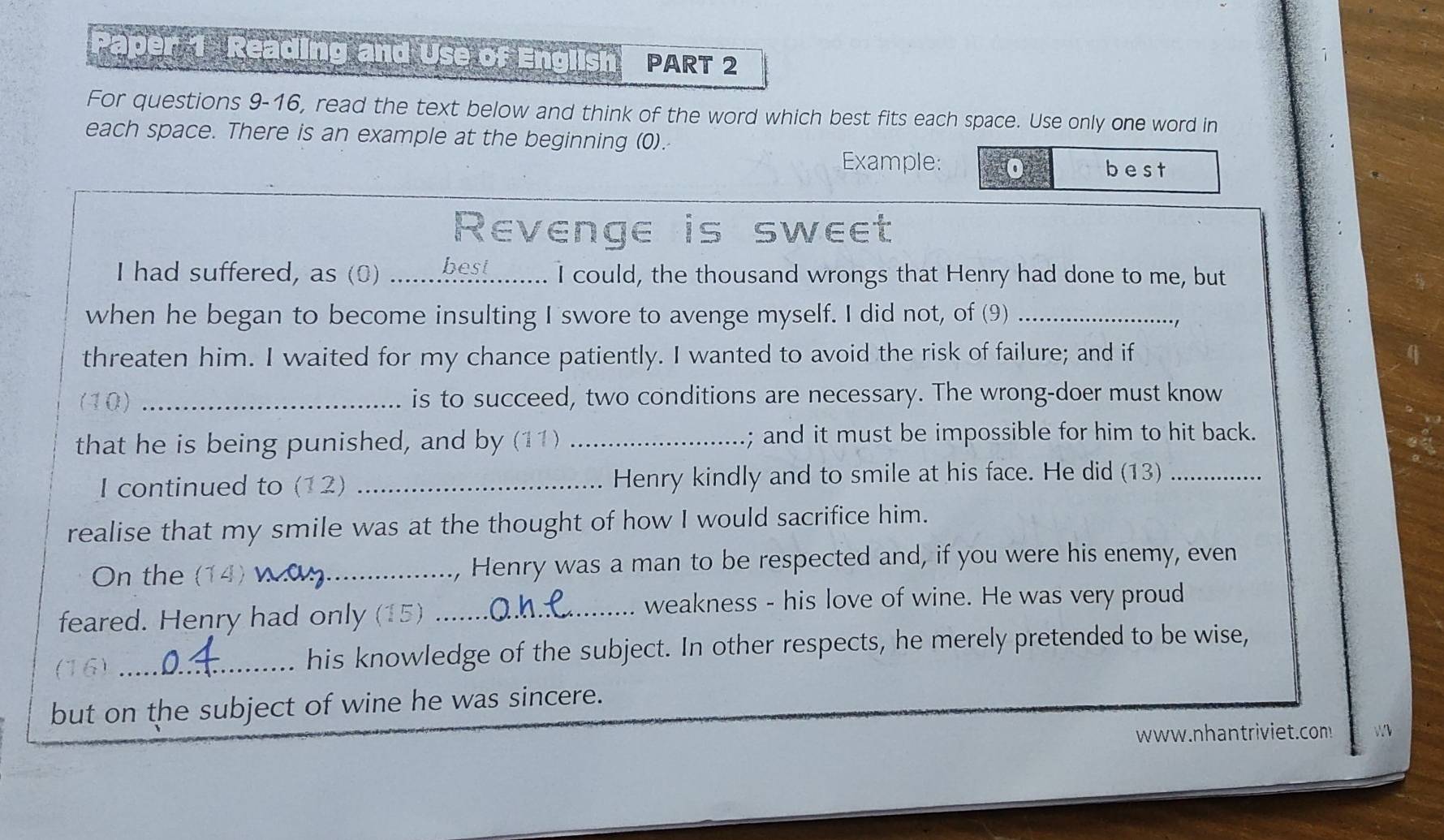 Paper 1 Reading and Use of English PART 2 
For questions 9-16, read the text below and think of the word which best fits each space. Use only one word in 
each space. There is an example at the beginning (0). 
Example: best 
Revenge is sweet 
I had suffered, as (0) _I could, the thousand wrongs that Henry had done to me, but 
when he began to become insulting I swore to avenge myself. I did not, of (9)_ 
threaten him. I waited for my chance patiently. I wanted to avoid the risk of failure; and if 
(10) _is to succeed, two conditions are necessary. The wrong-doer must know 
that he is being punished, and by (11) _; and it must be impossible for him to hit back. 
I continued to (12) _Henry kindly and to smile at his face. He did (13)_ 
realise that my smile was at the thought of how I would sacrifice him. 
On the (14) _, Henry was a man to be respected and, if you were his enemy, even 
feared. Henry had only (15)_ 
weakness - his love of wine. He was very proud 
(16) _his knowledge of the subject. In other respects, he merely pretended to be wise, 
but on the subject of wine he was sincere. 
www.nhantriviet.com W