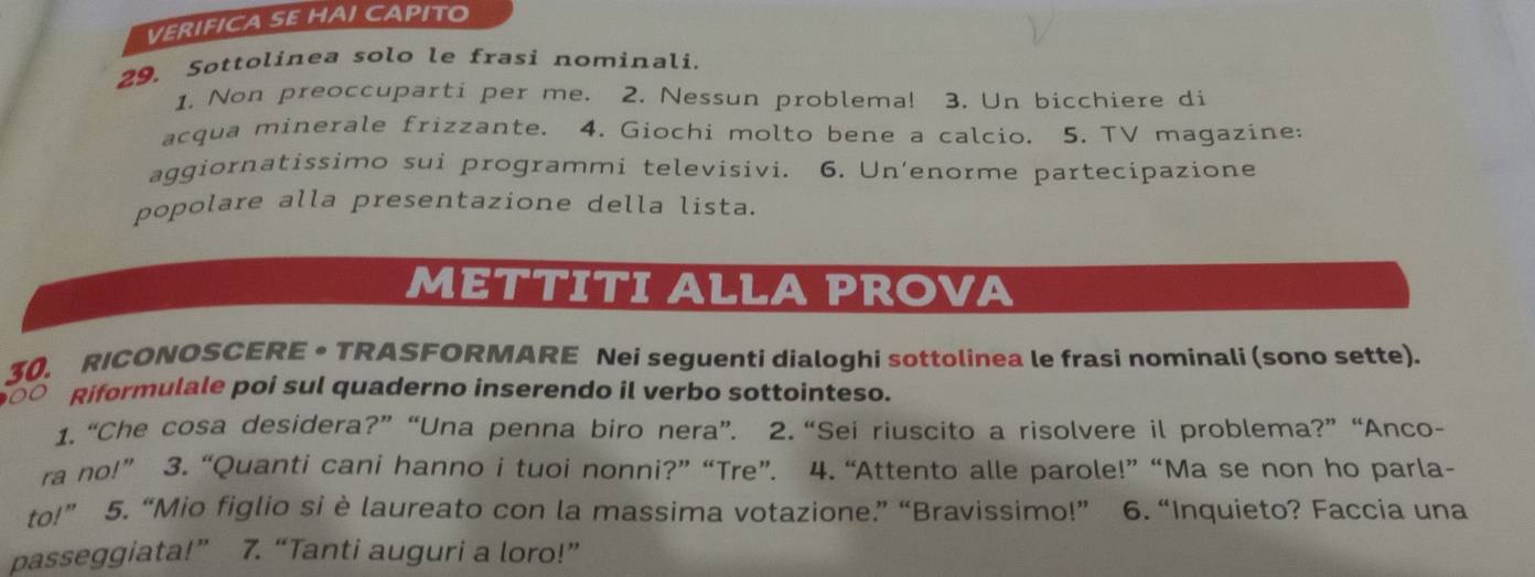 VERIFICA SE HAI CAPITO 
29. Sottolinea solo le frasi nominali. 
1. Non preoccuparti per me. 2. Nessun problema! 3. Un bicchiere di 
acqua minerale frizzante. 4. Giochi molto bene a calcio. 5. TV magazine: 
aggiornatissimo sui programmi televisivi. 6. Un’enorme partecipazione 
popolare alla presentazione della lista. 
METTITI ALLA PROVA 
30. RICONOSCERE • TRASFORMARE Nei seguenti dialoghi sottolinea le frasi nominali (sono sette). 
Riformulale poi sul quaderno inserendo il verbo sottointeso. 
1. “Che cosa desidera?” “Una penna biro nera”. 2. “Sei riuscito a risolvere il problema?” “Anco- 
ra no!” 3. “Quanti cani hanno i tuoi nonni?” “Tre”. 4. “Attento alle parole!” “Ma se non ho parla- 
to!” 5. “Mio figlio si è laureato con la massima votazione.” “Bravissimo!” 6. “Inquieto? Faccia una 
passeggiata!” 7. “Tanti auguri a loro!”