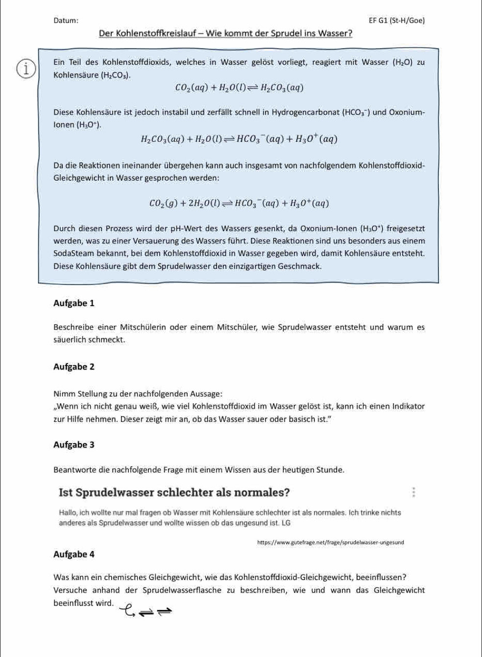 Datum: EF G1 (St-H/Goe)
Der Kohlenstoffkreislauf - Wie kommt der Sprudel ins Wasser?
Ein Teil des Kohlenstoffdioxids, welches in Wasser gelöst vorliegt, reagiert mit Wasser (H_2O) zu
1 Kohlensäure (H_2CO_3).
CO_2(aq)+H_2O(l)leftharpoons H_2CO_3(aq)
Diese Kohlensäure ist jedoch instabil und zerfällt schnell in Hydrogencarbonat (HCO_3^(-) und Oxonium-
Ionen (H_3)O^+).
H_2CO_3(aq)+H_2O(l)leftharpoons HCO_3^(-(aq)+H_3)O^+(aq)
Da die Reaktionen ineinander übergehen kann auch insgesamt von nachfolgendem Kohlenstoffdioxid-
Gleichgewicht in Wasser gesprochen werden:
CO_2(g)+2H_2O(l)leftharpoons HCO_3^(-(aq)+H_3)O^+(aq)
Durch diesen Prozess wird der pH-Wert des Wassers gesenkt, da Oxonium-Ionen (H_3O^+) freigesetzt
werden, was zu einer Versauerung des Wassers führt. Diese Reaktionen sind uns besonders aus einem
SodaSteam bekannt, bei dem Kohlenstoffdioxid in Wasser gegeben wird, damit Kohlensäure entsteht.
Diese Kohlensäure gibt dem Sprudelwasser den einzigartigen Geschmack.
Aufgabe 1
Beschreibe einer Mitschülerin oder einem Mitschüler, wie Sprudelwasser entsteht und warum es
säuerlich schmeckt.
Aufgabe 2
Nimm Stellung zu der nachfolgenden Aussage:
,,Wenn ich nicht genau weiß, wie viel Kohlenstoffdioxid im Wasser gelöst ist, kann ich einen Indikator
zur Hilfe nehmen. Dieser zeigt mir an, ob das Wasser sauer oder basisch ist."
Aufgabe 3
Beantworte die nachfolgende Frage mit einem Wissen aus der heutigen Stunde.
Ist Sprudelwasser schlechter als normales?
Hallo, ich wollte nur mal fragen ob Wasser mit Kohlensäure schlechter ist als normales. Ich trinke nichts
anderes als Sprudelwasser und wollte wissen ob das ungesund ist. LG
https://www.gutefrage.net/frage/sprudelwasser-ungesund
Aufgabe 4
Was kann ein chemisches Gleichgewicht, wie das Kohlenstoffdioxid-Gleichgewicht, beeinflussen?
Versuche anhand der Sprudelwasserflasche zu beschreiben, wie und wann das Gleichgewicht
beeinflusst wird.