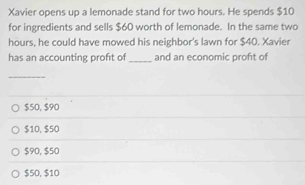 Xavier opens up a lemonade stand for two hours. He spends $10
for ingredients and sells $60 worth of lemonade. In the same two
hours, he could have mowed his neighbor's lawn for $40. Xavier
has an accounting proft of_ and an economic proft of
_
$50, $90
$10, $50
$90, $50
$50, $10