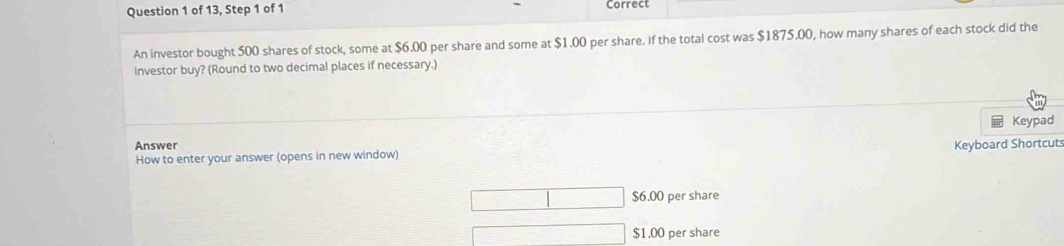 of 13, Step 1 of 1 Correct
An investor bought 500 shares of stock, some at $6.00 per share and some at $1.00 per share. If the total cost was $1875.00, how many shares of each stock did the
investor buy? (Round to two decimal places if necessary.)
Answer Keypad
How to enter your answer (opens in new window) Keyboard Shortcut
$6.00 per share
$1.00 per share