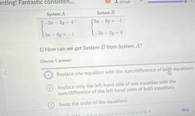 inting! Fantastic consisten... ⊥ streak
1) How can we get System B from System A?
Choose 1 answer:
A) Replace one equation with the sum/difference of both equations
) Replace only the left-hand side of one equation with the
sum/difference of the left-hand sides of both equations
C) Swap the order of the equations
Skip