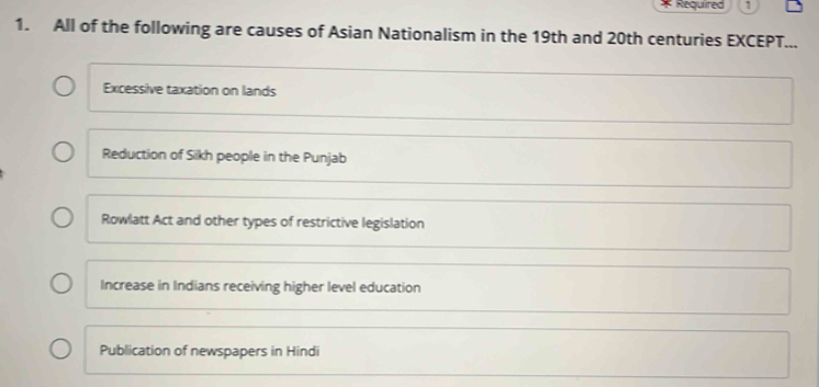 Required 1
1. All of the following are causes of Asian Nationalism in the 19th and 20th centuries EXCEPT...
Excessive taxation on lands
Reduction of Sikh people in the Punjab
Rowlatt Act and other types of restrictive legislation
Increase in Indians receiving higher level education
Publication of newspapers in Hindi