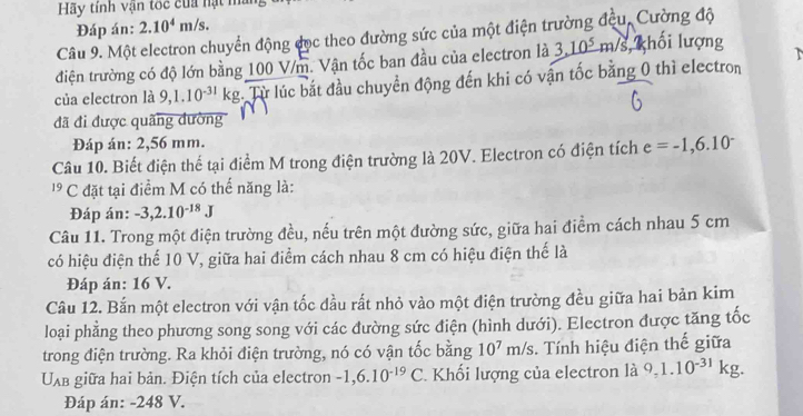 Hãy tính vận toc cua nạt màng 
Đáp án: 2.10^4m/s. 
Câu 9. Một electron chuyển động đục theo đường sức của một điện trường đều, Cường độ 
điện trường có độ lớn bằng 100 V/m. Vận tốc ban đầu của electron là 3,10^5m/s S, khối lượng 
của electron là 9,1.10^(-31)kg Từ lúc bắt đầu chuyển động đến khi có vận tốc bằng 0 thì electron 
đã đi được quãng dường 
Đáp án: 2,56 mm. 
Câu 10. Biết điện thế tại điểm M trong điện trường là 20V. Electron có điện tích e=-1,6.10^-
1 C đặt tại điểm M có thế năng là: 
Đáp án: -3,2.10^(-18)J
Câu 11. Trong một điện trường đều, nếu trên một đường sức, giữa hai điểm cách nhau 5 cm
có hiệu điện thể 10 V, giữa hai điểm cách nhau 8 cm có hiệu điện thế là 
Đáp án: 16 V. 
Câu 12. Bắn một electron với vận tốc đầu rất nhỏ vào một điện trường đều giữa hai bản kim 
loại phẳng theo phương song song với các đường sức điện (hình dưới). Electron được tăng tốc 
trong điện trường. Ra khỏi điện trường, nó có vận tốc bằng 10^7m/s :. Tính hiệu điện thế giữa
U_AB giữa hai bản. Điện tích của electron -1, 6.10^(-19)C 1 Khối lượng của electron là 9, 1.10^(-31)kg. 
Đáp án: - 248 V.