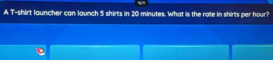 11/11 
A T-shirt launcher can launch 5 shirts in 20 minutes. What is the rate in shirts per hour?