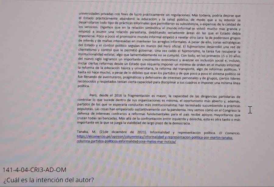 universidades privadas con fines de lucro prácticamente sin regulaciones. Más todavía, podría decirse que
el Estado prácticamente abandonó la educación y la salud pública, de modo que a su interior se
desarrollaron todo tipo de prácticas informales que permitieron su subsistencia, a expensas de la calidad de
los servicios. Digamos que en la relación simbiótica el mundo informal se volvió mucho más grande y
empezó a asumir una relación parasitaria, debilitando seriamente áreas en las que el Estado debía
Imponerse. Poco a poco el promisorio mundo informal empezó a revelar otra cara: la de poderosos grupos
de interés y de mafías interesadas en mantener los arreglos informales. A pesar de ello, zonas estratégicas
del Estado y el control político seguían en manos del Perú oficial. El fujimorismo desarrolló una red de
clientelismo y control que le permitió gobernar. Una vez caído el fujimorismo, la tarea fue recuperar la
institucionalidad estatal, algo que lamentablemente no se cumplió. Con todo, en los primeros 15 o 20 años
del nuevo siglo logramos un importante crecimiento económico y avanzar en inclusión social e, incluso,
iniciar ciertas reformas desde un Estado que requería imponer un mínimo de orden en el mundo informal:
la reforma de la educación básica y universitaria, la reforma del transporte, algo de reformas políticas. Y
hasta no hace mucho, a pesar de lo débiles que eran los partidos y de que poco a poco el sistema político se
fue llenando de aventureros, pragmáticos y defensores de intereses personales y de grupos, ciertos líderes
reconocidos y respetados tenían cierta capacidad para disciplinar a sus cuadros e imponer una mínima línea
política.
Pero, desde el 2016 la fragmentación es mayor, la capacidad de las dirigencias partidarias de
controlar lo que sucede dentro de sus organizaciones es mínima, el oportunismo más abierto y, además,
partidos de los que se esperaría conductas más institucionalistas han terminado sucumbiendo a prácticas
populistas. Las cosas han empeorado sustantivamente con la pandemia. Hoy vemos cómo en el Congreso la
defensa de intereses contrarios a reformas fundamentales para el país recibe apoyos mayoritarios que
cruzan todas las bancadas. Más allá de la confrontación entre izquierda y derecha, esta es otra tanto o más
importante en la que se juega la viabilidad de largo plazo de la democracía.
Tanaka, M. (21de diciembre de 2021). Informalidad y representación política. El Comercio.
https://elcomercio.pe/opinion/columnistas/informalidad-y-representacion-política-por-martin-tanaka-
columna-partidos-políticos-informalidad-jose-matos-mar-noticia/
141-4-04-CRI3-AD-OM
¿Cuál es la intención del autor?