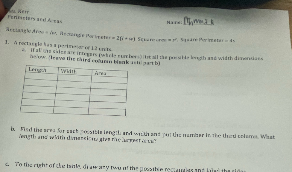 Ms. Kerr 
Perimeters and Areas 
Name:_ 
Rectangle Area =lw. Rectangle Perimeter =2(l+w) Square area =s^2. Square Perimeter =4s
1. A rectangle has a perimeter of 12 units. 
a. If all the sides are integers (whole numbers) list all the possible length and width dimensions 
below. (leave the third column blantil part b) 
b. Find the area for each possible length and width and put the number in the third column. What 
length and width dimensions give the largest area? 
c. To the right of the table, draw any two of the possible rectangles and label the sidor