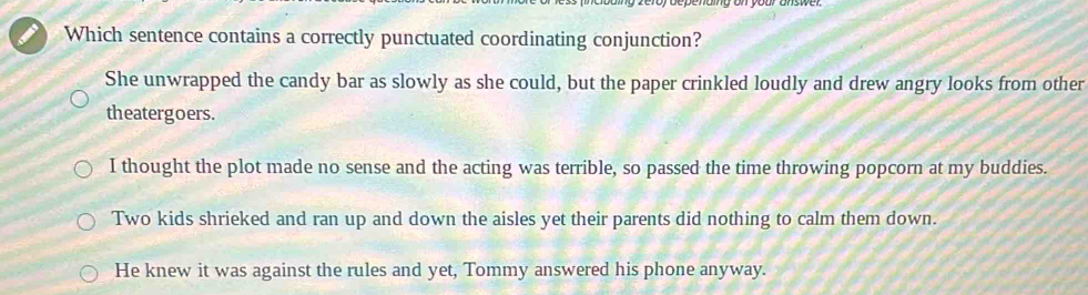 Which sentence contains a correctly punctuated coordinating conjunction?
She unwrapped the candy bar as slowly as she could, but the paper crinkled loudly and drew angry looks from other
theatergoers.
I thought the plot made no sense and the acting was terrible, so passed the time throwing popcorn at my buddies.
Two kids shrieked and ran up and down the aisles yet their parents did nothing to calm them down.
He knew it was against the rules and yet, Tommy answered his phone anyway.