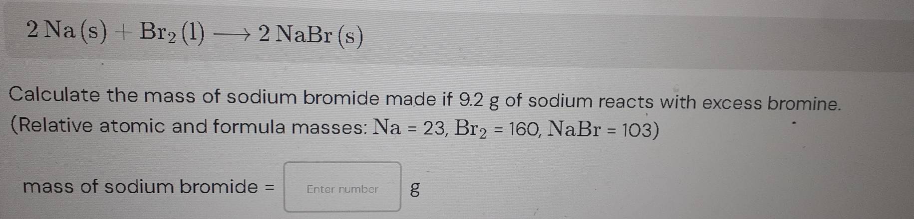 2Na(s)+Br_2(l)to 2NaBr(s)
Calculate the mass of sodium bromide made if 9.2 g of sodium reacts with excess bromine. 
(Relative atomic and formula masses: Na=23, Br_2=160, NaBr=103)
mass of sodium bromide = Enter number g