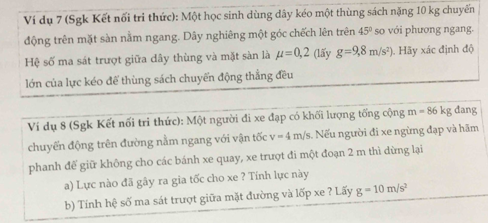 Ví dụ 7 (Sgk Kết nối tri thức): Một học sinh dùng dây kéo một thùng sách nặng 10 kg chuyển 
động trên mặt sàn nằm ngang. Dây nghiêng một góc chếch lên trên 45° so với phương ngang. 
Hệ số ma sát trượt giữa dây thùng và mặt sàn là mu =0,2 (lấy g=9,8m/s^2). Hãy xác định độ 
lớn của lực kéo để thùng sách chuyển động thẳng đều 
Ví dụ 8 (Sgk Kết nối tri thức): Một người đi xe đạp có khối lượng tổng cộng m=86kg dang 
chuyến động trên đường nằm ngang với vận tốc v=4m/s 1. Nếu người đi xe ngừng đạp và hãm 
phanh để giữ không cho các bánh xe quay, xe trượt đi một đoạn 2 m thì dừng lại 
a) Lực nào đã gây ra gia tốc cho xe ? Tính lực này 
b) Tính hệ số ma sát trượt giữa mặt đường và lốp xe ? Lấy g=10m/s^2