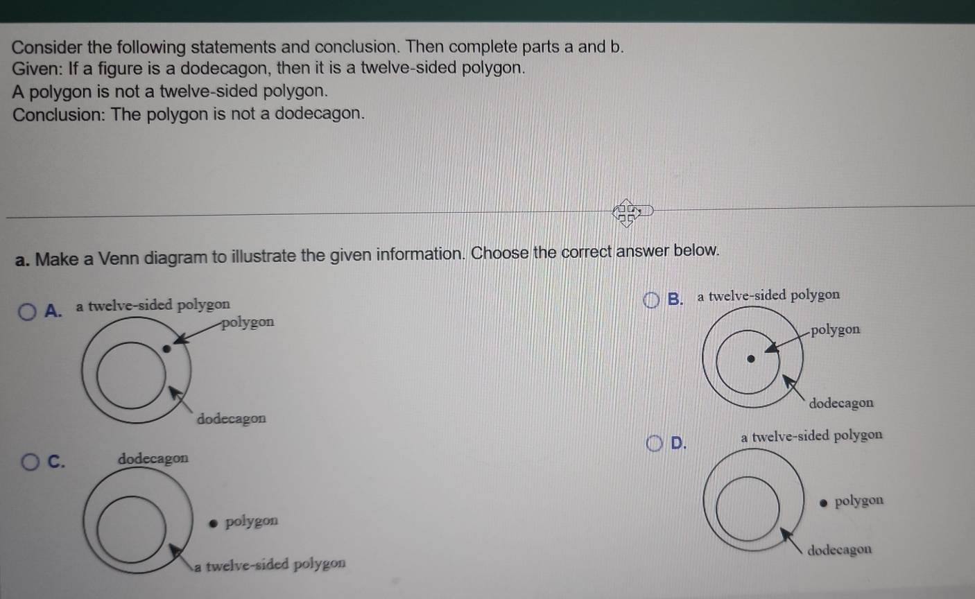 Consider the following statements and conclusion. Then complete parts a and b.
Given: If a figure is a dodecagon, then it is a twelve-sided polygon.
A polygon is not a twelve-sided polygon.
Conclusion: The polygon is not a dodecagon.
a. Make a Venn diagram to illustrate the given information. Choose the correct answer below.
A. a twelve-sided polygon B. a twelve-sided polygon
polygon
dodecagon
D. a twelve-sided polygon
C. dodecagon
polygon polygon
a twelve-sided polygon dodecagon