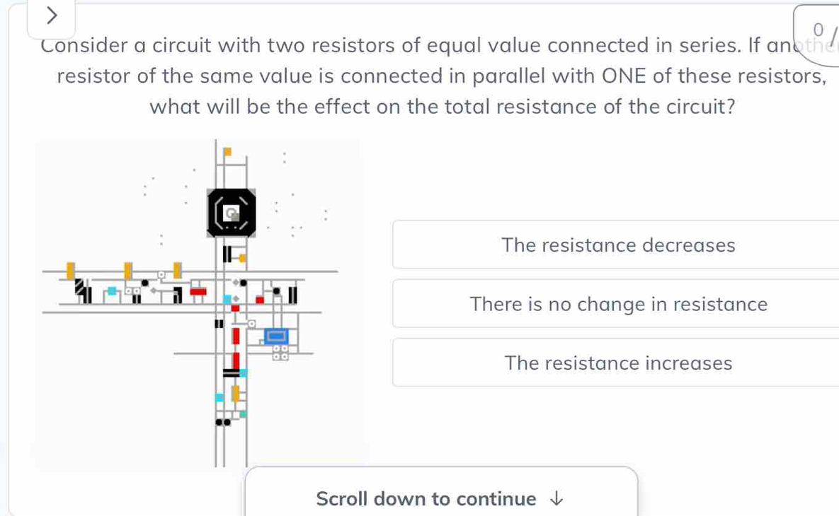 Consider a circuit with two resistors of equal value connected in series. If anoth
resistor of the same value is connected in parallel with ONE of these resistors,
what will be the effect on the total resistance of the circuit?
The resistance decreases
There is no change in resistance
The resistance increases
Scroll down to continue