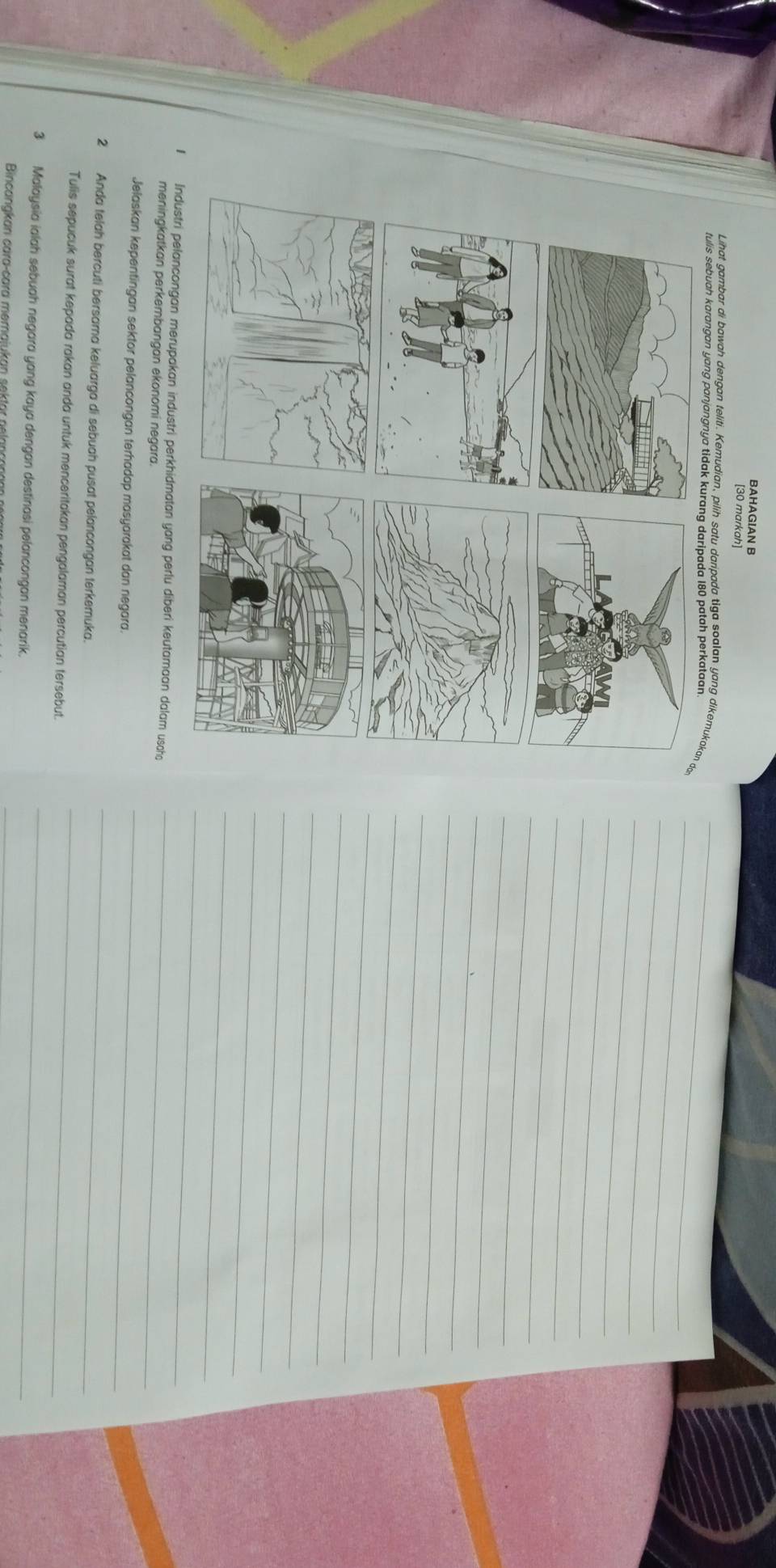 BAHAGIAN B 
[30 markah] 
Lihat gambar di bawah dengan teliti. Kemudian, pilih satu daripada tiga soalan yang dike 
tulis sebuah 
Industri pelancongan merupakan industri perkhidmatan yang perlu diberi keutamaan dalam usch 
meningkatkan perkembangan ekonomi negara. 
Jelaskan kepentingan sektor pelancongan terhadap masyarakat dan negara. 
2 Anda telah bercuti bersama keluarga di sebuah pusat pelancongan terkemuka. 
Tulis sepucuk surat kepada rakan anda untuk menceritakan pengalaman percutian tersebut. 
3 Malaysia ialah sebuah negara yang kaya dengan destinasi pelancongan menarik. 
Bincanakan cara-cara memajukan sektor nelance