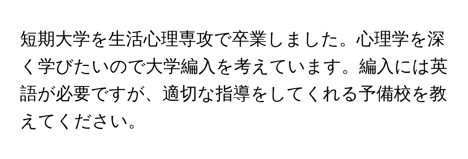 短期大学を生活心理専攻で卒業しました。心理学を深く学びたいので大学編入を考えています。編入には英語が必要ですが、適切な指導をしてくれる予備校を教えてください。