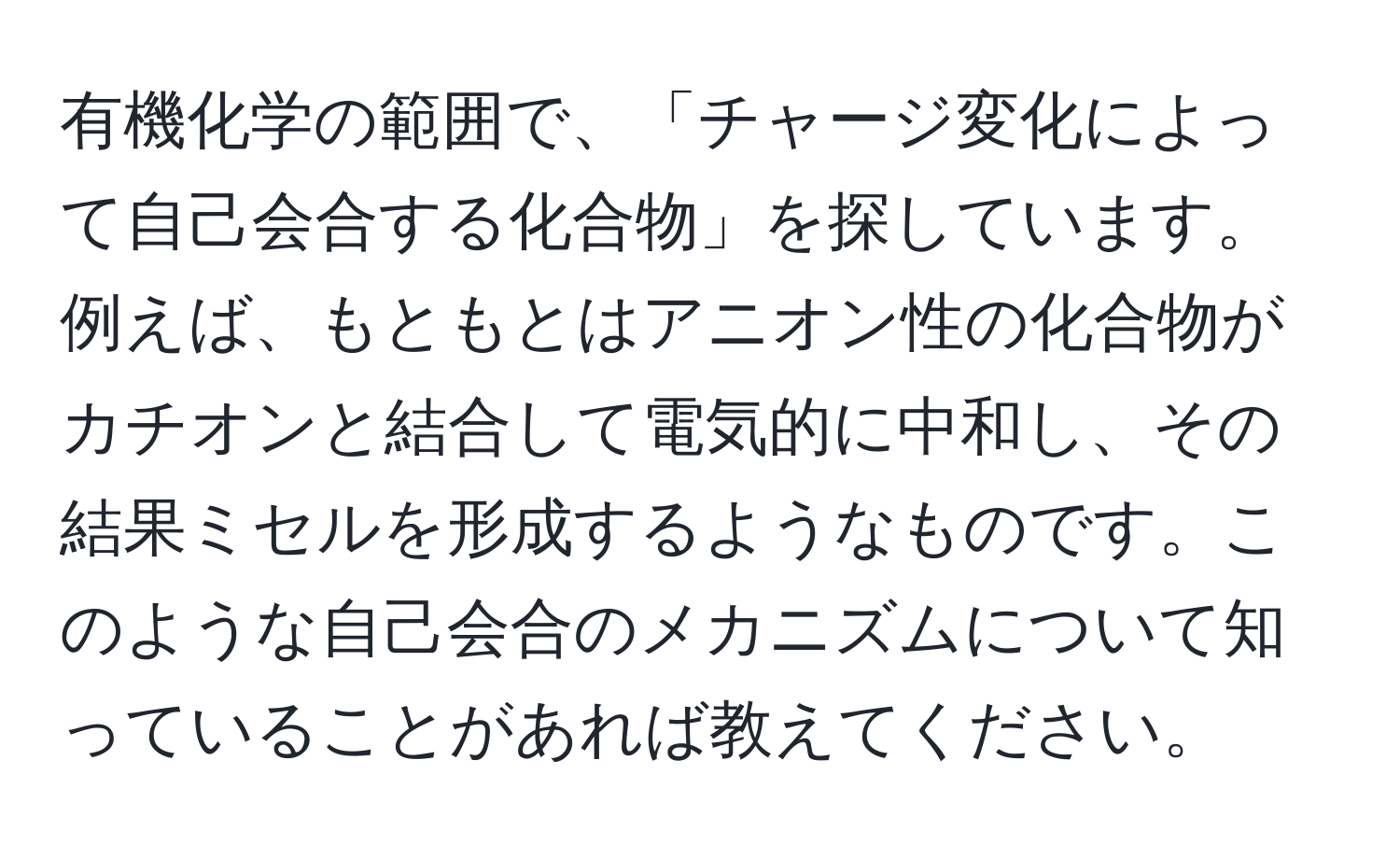 有機化学の範囲で、「チャージ変化によって自己会合する化合物」を探しています。 例えば、もともとはアニオン性の化合物がカチオンと結合して電気的に中和し、その結果ミセルを形成するようなものです。このような自己会合のメカニズムについて知っていることがあれば教えてください。