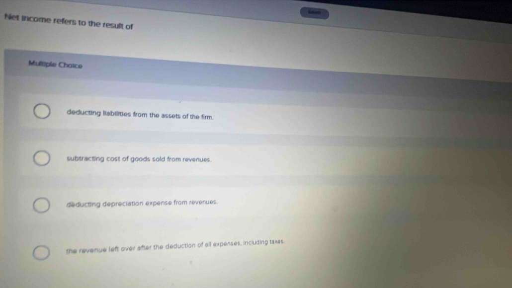 Laed
Net income refers to the result of
Mulliple Chaice
deducting liabilities from the assets of the firm.
subtracting cost of goods sold from revenues.
deducting depreciation expense from revenues.
the revenue left over after the deduction of all expenses, including taxes.