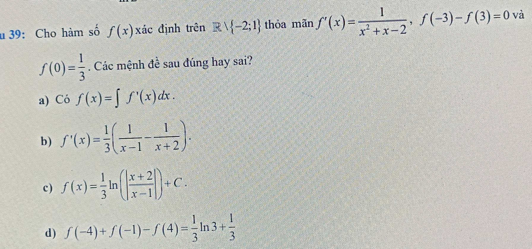 39: Cho hàm số f(x)xdot ac định trên R| -2;1 thỏa mãn f'(x)= 1/x^2+x-2 , f(-3)-f(3)=0 và
f(0)= 1/3 . Các mệnh đề sau đúng hay sai?
a) Có f(x)=∈t f'(x)dx.
b) f'(x)= 1/3 ( 1/x-1 - 1/x+2 ).
c) f(x)= 1/3 ln (| (x+2)/x-1 |)+C
d) f(-4)+f(-1)-f(4)= 1/3 ln 3+ 1/3 