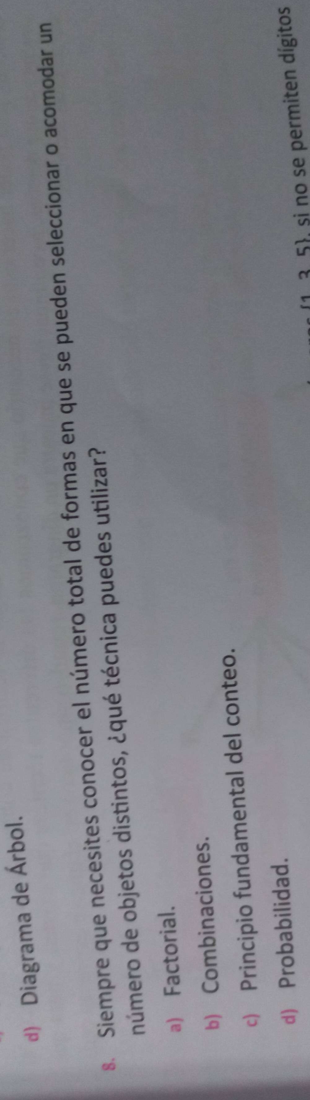 d) Diagrama de Árbol.
8. Siempre que necesites conocer el número total de formas en que se pueden seleccionar o acomodar un
número de objetos distintos, ¿qué técnica puedes utilizar?
a) Factorial.
b) Combinaciones.
c) Principio fundamental del conteo.
d) Probabilidad.
(1. 3.5, si no se permiten dígitos