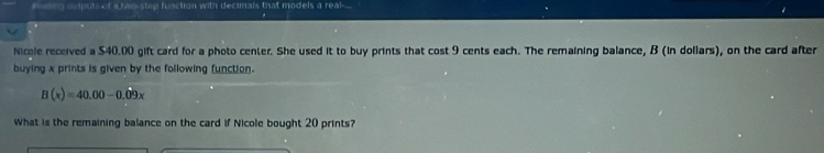 nding auputs of a two-step function with decimals that models a real-.. 
. 
Nicele received a $40.00 gift card for a photo center. She used it to buy prints that cost 9 cents each. The remaining balance, B (in dollars), on the card after 
buying x prints is given by the following function.
B(x)=40.00-0.09x
What is the remaining balance on the card if Nicole bought 20 prints?