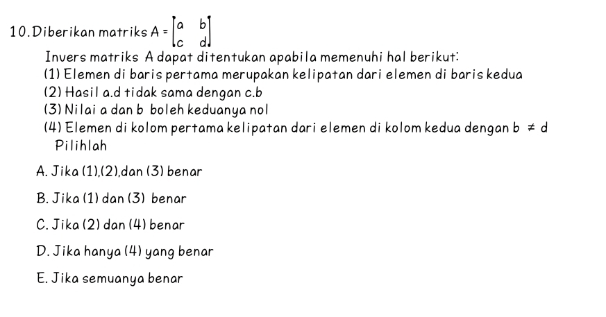 Diberikan matriks A=beginbmatrix a&b c&dendbmatrix
Invers matriks A dapat ditentukan apabila memenuhi hal berikut:
(1) Elemen di baris pertama merupakan kelipatan dari elemen di baris kedua
(2) Hasil a. d tidak sama dengan c. b
(3) Nilai a dan b boleh keduanya nol
(4) Elemen di kolom pertama kelipatan dari elemen di kolom kedua dengan b!= d
Pilihlah
A. Jika (1),(2),dan (3) benar
B. Jika (1) dan (3) benar
C.Jika (2) dan (4) benar
D. Jika hanya (4) yang benar
E. Jika semuanya benar