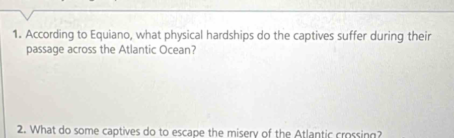 According to Equiano, what physical hardships do the captives suffer during their 
passage across the Atlantic Ocean? 
2. What do some captives do to escape the misery of the Atlantic crossing?