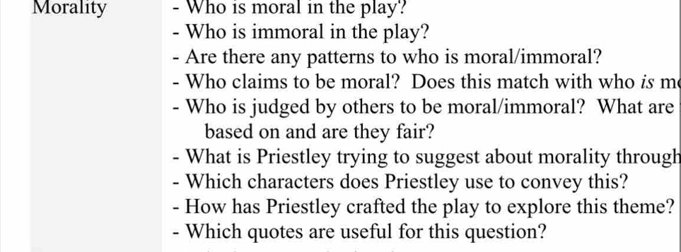 Morality - Who is moral in the play? 
- Who is immoral in the play? 
- Are there any patterns to who is moral/immoral? 
- Who claims to be moral? Does this match with who is m 
- Who is judged by others to be moral/immoral? What are 
based on and are they fair? 
. What is Priestley trying to suggest about morality through 
Which characters does Priestley use to convey this? 
- How has Priestley crafted the play to explore this theme? 
- Which quotes are useful for this question?