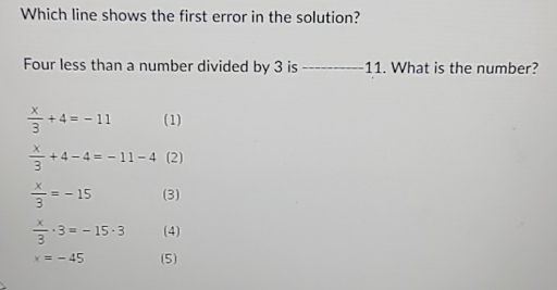 Which line shows the first error in the solution?
Four less than a number divided by 3 is 11. What is the number?
 x/3 +4=-11 (1)
 x/3 +4-4=-11-4 (2)
 x/3 =-15 (3)
 x/3 · 3=-15· 3 (4)
x=-45 (5)