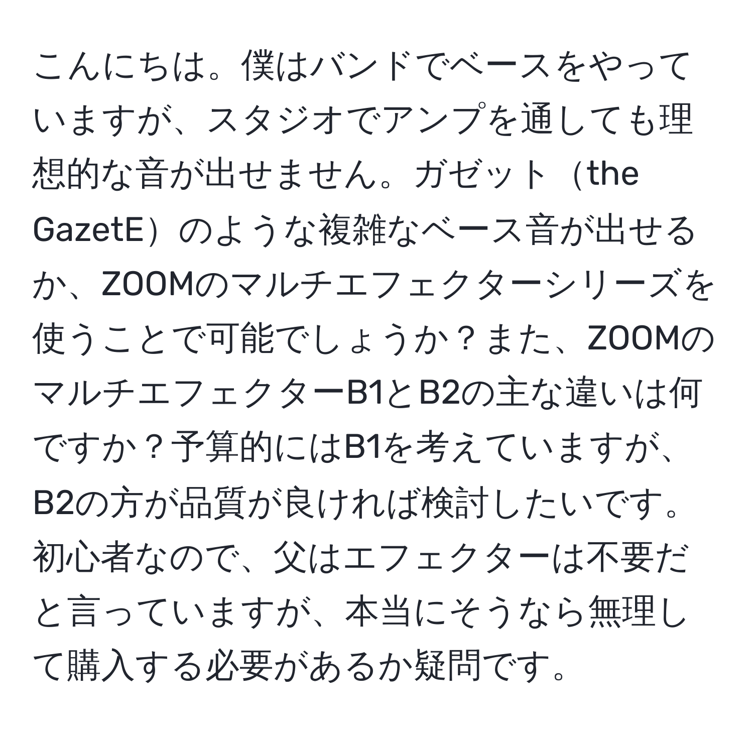 こんにちは。僕はバンドでベースをやっていますが、スタジオでアンプを通しても理想的な音が出せません。ガゼットthe GazetEのような複雑なベース音が出せるか、ZOOMのマルチエフェクターシリーズを使うことで可能でしょうか？また、ZOOMのマルチエフェクターB1とB2の主な違いは何ですか？予算的にはB1を考えていますが、B2の方が品質が良ければ検討したいです。初心者なので、父はエフェクターは不要だと言っていますが、本当にそうなら無理して購入する必要があるか疑問です。