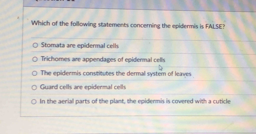 Which of the following statements concerning the epidermis is FALSE?
Stomata are epidermal cells
Trichomes are appendages of epidermal cells
The epidermis constitutes the dermal system of leaves
Guard cells are epidermal cells
In the aerial parts of the plant, the epidermis is covered with a cuticle