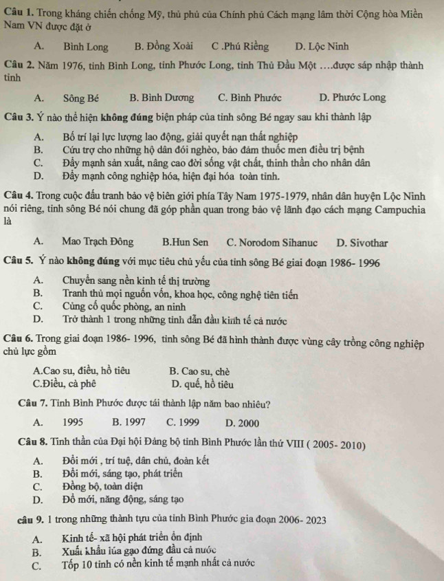 Trong kháng chiến chống Mỹ, thủ phủ của Chính phủ Cách mạng lâm thời Cộng hòa Miền
Nam VN được đặt ở
A. Bình Long B. Đồng Xoài C .Phú Riềng D. Lộc Ninh
Cầu 2. Năm 1976, tỉnh Bình Long, tinh Phước Long, tỉnh Thủ Đầu Một ..được sáp nhập thành
tinh
A. Sông Bé B. Bình Dương C. Bình Phước D. Phước Long
Câu 3. Ý nào thể hiện không đúng biện pháp của tinh sông Bé ngay sau khi thành lập
A. Bố trí lại lực lượng lao động, giải quyết nạn thất nghiệp
B. Cứu trợ cho những hộ dân đói nghèo, bảo đám thuốc men điều trị bệnh
C. Đẩy mạnh sản xuất, nâng cao đời sống vật chất, thinh thần cho nhân dân
D. Đầy mạnh công nghiệp hóa, hiện đại hóa toàn tỉnh.
Câu 4. Trong cuộc đấu tranh bảo vệ biên giới phía Tây Nam 1975-1979, nhân dân huyện Lộc Ninh
nói riêng, tinh sông Bé nói chung đã góp phần quan trong bảo vệ lãnh đạo cách mạng Campuchia
là
A. Mao Trạch Đông B.Hun Sen C. Norodom Sihanuc D. Sivothar
Câu 5. Ý nào không đúng với mục tiêu chủ yếu của tỉnh sông Bé giai đoạn 1986- 1996
A. Chuyền sang nền kinh tế thị trường
B. Tranh thủ mọi nguốn vốn, khoa học, công nghệ tiên tiến
C. Củng cố quốc phòng, an ninh
D. Trở thành 1 trong những tinh dẫn đầu kinh tế cả nước
Câu 6. Trong giai đoạn 1986- 1996, tỉnh sông Bé đã hình thành được vùng cây trồng công nghiệp
chủ lực gồm
A.Cao su, điều, hồ tiêu B. Cao su, chè
C.Điều, cà phê D. quế, hồ tiêu
Câu 7. Tỉnh Bình Phước được tái thành lập năm bao nhiêu?
A. 1995 B. 1997 C. 1999 D. 2000
Câu 8. Tĩnh thần của Đại hội Đảng bộ tinh Bình Phước lần thứ VIII ( 2005- 2010)
A. Đồi mới , trí tuệ, dân chủ, đoàn kết
B. Đổi mới, sáng tạo, phát triển
C. Đồng bộ, toàn diện
D. Đồ mới, năng động, sáng tạo
câu 9. 1 trong những thành tựu của tỉnh Bình Phước gia đoạn 2006- 2023
A. Kinh tế- xã hội phát triển ồn định
B. Xuất khẩu lúa gạo đứng đầu cả nước
C. Tốp 10 tinh có nền kinh tế mạnh nhất cả nước