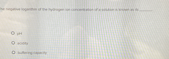 he negative logarithm of the hydrogen ion concentration of a solution is known as its _.
pH
acidity
buffering capacity