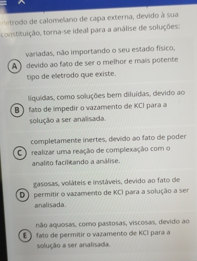 eletrodo de calomelano de capa externa, devido à sua
constituição, torna-se ideal para a análise de soluções:
variadas, não importando o seu estado físico,
A ) devido ao fato de ser o melhor e mais potente
tipo de eletrodo que existe.
líquidas, como soluções bem diluídas, devido ao
B fato de impedir o vazamento de KCl para a
solução a ser analisada.
completamente inertes, devido ao fato de poder
C ) realizar uma reação de complexação com o
analito facilitando a análise.
gasosas, voláteis e instáveis, devido ao fato de
D ) permitir o vazamento de KCI para a solução a ser
analisada.
não aquosas, como pastosas, viscosas, devido ao
E  fato de permitir o vazamento de KCI para a
solução a ser analisada.