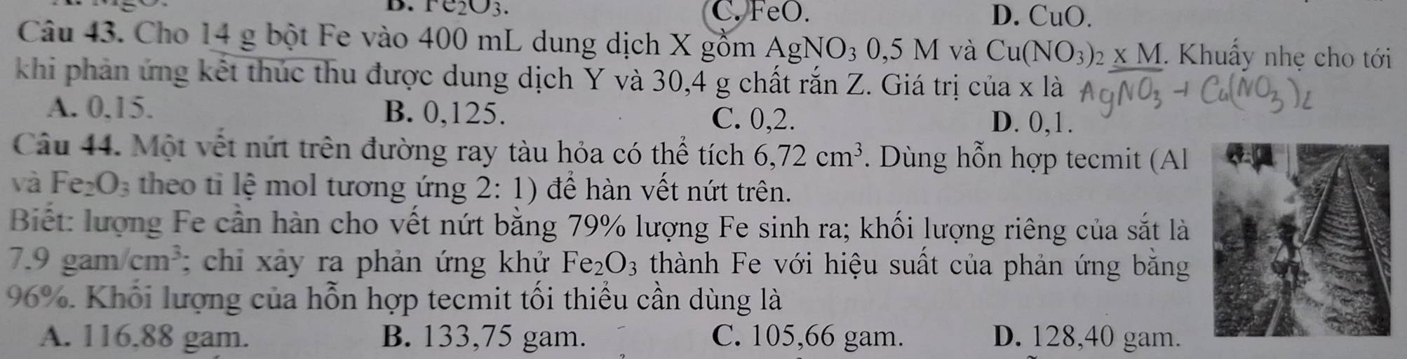 e_2O_3. C. FeO. D. CuO. 
Câu 43. Cho 14 g bột Fe vào 400 mL dung dịch X gồm. AgNO_30,5M và Cu(NO_3)_2* M. Khuẩy nhẹ cho tới
khi phản ứng kết thúc thu được dung dịch Y và 30,4 g chất rắn Z. Giá trị của x là
A. 0, 15. B. 0,125. D. 0,1.
C. 0, 2.
Câu 44. Một vết nứt trên đường ray tàu hỏa có thể tích 6, 72cm^3. Dùng hỗn hợp tecmit (Al
và Fez O_3 theo ti lệ mol tương ứng 2: 1) để hàn vết nứt trên.
Biết: lượng Fe cần hàn cho vết nứt bằng 79% lượng Fe sinh ra; khối lượng riêng của sắt là
7.9 gam /cm^3; chi xảy ra phản ứng khử Fe_2O_3 thành Fe với hiệu suất của phản ứng bằng
96%. Khổi lượng của hỗn hợp tecmit tối thiếu cần dùng là
A. 116,88 gam. B. 133,75 gam. C. 105, 66 gam. D. 128,40 gam.