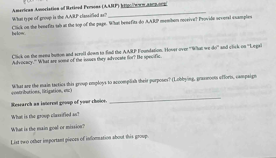 American Association of Retired Persons (AARP) http://www.aarp.org/ 
What type of group is the AARP classified as? 
_ 
Click on the benefits tab at the top of the page. What benefits do AARP members receive? Provide several examples 
below. 
Click on the menu button and scroll down to find the AARP Foundation. Hover over “What we do” and click on “Legal 
Advocacy.” What are some of the issues they advocate for? Be specific. 
What are the main tactics this group employs to accomplish their purposes? (Lobbying, grassroots efforts, campaign 
contributions, litigation, etc) 
Research an interest group of your choice. 
_ 
What is the group classified as? 
What is the main goal or mission? 
List two other important pieces of information about this group.