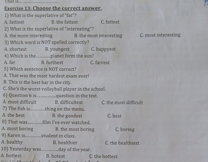 That is_
Exercise 13: Choose the correct answer.
1) What is the superlative of “fat”?
A. fattiest B. the fattest C. fattest
2) What is the superlative of “interesting”?
A. the more interesting B. the most interesting C. most interesting
3) Which word is NOT spelled correctly?
A. shortest B. youngest C. happyest
4) Which is the_ planet form the sun?
A. far B. furthest C. farrest
5) Which sentence is NOT correct?
A. That was the most hardest exam ever!
B. This is the best bar in the city.
C. She’s the worst volleyball player in the school.
6) Question 6 is_ question in the test.
A. most difficult B. difficultest C. the most difficult
7) The fish is_ thing on the menu.
A. the best B. the goodest C. best
8) That was _film I’ve ever watched.
A. most boring B. the most boring C. boring
9) Karen is_ student in class.
A. healthy B. healthier C. the healthiest
10) Yesterday was_ day of the year.
A. hottest B. hotest C. the hottest