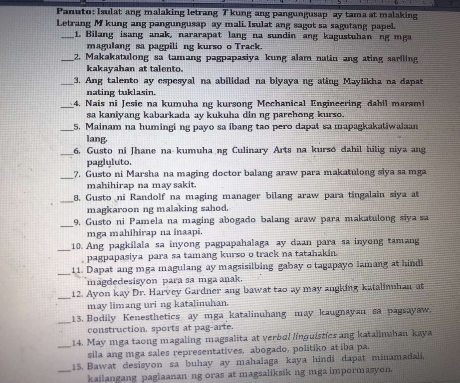 Panuto: Isulat ang malaking letrang Tkung ang pangungusap ay tama at malaking
Letrang M kung ang pangungusap ay mali. Isulat ang sagot sa sagutang papel.
_1. Bilang isang anak, nararapat lang na sundin ang kagustuhan ng mga
magulang sa pagpili ng kurso o Track.
_2. Makakatulong sa tamang pagpapasiya kung alam natin ang ating sariling
kakayahan at talento.
_3. Ang talento ay espesyal na abilidad na biyaya ng ating Maylikha na dapat
nating tuklasin.
_4. Nais ni Jesie na kumuha ng kursong Mechanical Engineering dahil marami
sa kaniyang kabarkada ay kukuha din ng parehong kurso.
_5. Mainam na humingi ng payo sa ibang tao pero dapat sa mapagkakatiwalaan
lang.
_6. Gusto ni Jhane na kumuha ng Culinary Arts na kursó dahil hilig niya ang
pagluluto.
_7. Gusto ni Marsha na maging doctor balang araw para makatulong siya sa mga
mahihirap na may sakit.
_8. Gusto ni Randolf na maging manager bilang araw para tingalain siya at
magkaroon ng malaking sahod.
_9. Gusto ni Pamela na maging abogado balang araw para makatulong siya sa
mga mahihirap na inaapi.
_10. Ang pagkilala sa inyong pagpapahalaga ay daan para sa inyong tamang
pagpapasiya para sa tamang kurso o track na tatahakin.
_11. Dapat ang mga magulang ay magsisilbing gabay o tagapayo lamang at hindi
magdedesisyon para sa mga anak.
_12. Ayon kay Dr. Harvey Gardner ang bawat tao ay may angking katalinuhan at
may limang uri ng katalinuhan.
_13. Bodily Kenesthetics ay mga katalinuhang may kaugnayan sa pagsayaw,
construction, sports at pag-arte.
_14. May mga taong magaling magsalita at verbɑl linguistics ang katalinuhan kaya
sila ang mga sales representatives, abogado, politiko at iba pa.
_15. Bawat desisyon sa buhay ay mahalaga kaya hindi dapat minamadali,
kailangang paglaanan ng oras at magsaliksik ng mga impormasyon.