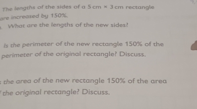 The lengths of the sides of a 5cm* 3cm rectangle 
are increased by 150%. 
What are the lengths of the new sides? 
Is the perimeter of the new rectangle 150% of the 
perimeter of the original rectangle? Discuss. 
s the area of the new rectangle 150% of the area 
the original rectangle? Discuss.