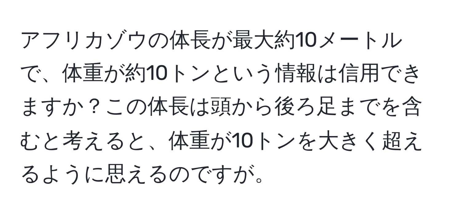 アフリカゾウの体長が最大約10メートルで、体重が約10トンという情報は信用できますか？この体長は頭から後ろ足までを含むと考えると、体重が10トンを大きく超えるように思えるのですが。