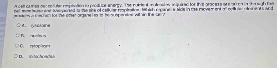 A cell carries out cellular respiration to produce energy. The nutrient molecules required for this process are taken in through the
cell membrane and transported to the site of cellular respiration. Which organelle aids in the movement of cellular elements and
provides a medium for the other organelles to be suspended within the cell?
A. lysosome
B. nucleus
C. cytoplasm
D. mitochondría