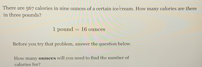 There are 567 calories in nine ounces of a certain ice cream. How many calories are there 
in three pounds?
1 pound =16ounces
Before you try that problem, answer the question below. 
How many ounces will you need to find the number of 
calories for?