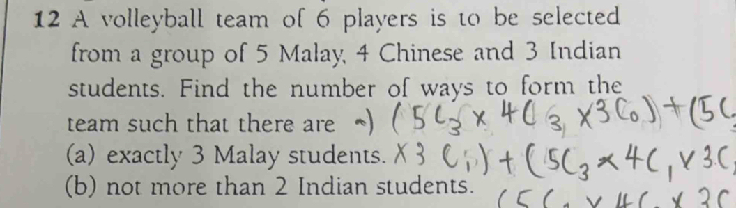 A volleyball team of 6 players is to be selected 
from a group of 5 Malay, 4 Chinese and 3 Indian 
students. Find the number of ways to form the 
team such that there are 
(a) exactly 3 Malay students. 
(b) not more than 2 Indian students.