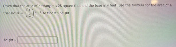 Given that the area of a triangle is 28 square feet and the base is 4 feet, use the formula for the area of a 
triangle A=( 1/2 )b· h to find it's height.
height =□