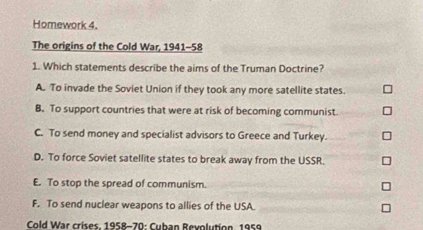 Homework 4.
The origins of the Cold War, 1941-58
1. Which statements describe the aims of the Truman Doctrine?
A. To invade the Soviet Union if they took any more satellite states.
B. To support countries that were at risk of becoming communist.
C. To send money and specialist advisors to Greece and Turkey. ]
D. To force Soviet satellite states to break away from the USSR.
E. To stop the spread of communism. I
F. To send nuclear weapons to allies of the USA.
Cold War crises, 1958-70: Cuban Revolution. 1959