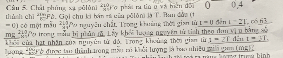 Chất phóng xạ pôlôni _(84)^(210)P_C phát ra tia α và biến đổi () 0, 4
thành chì _(82)^(206)Pb 1. Gọi chu kì bán rã của pôlôni là T. Ban đầu (t
=0) có một mẫu beginarrayr 210 84endarray Po nguyên chất. Trong khoảng thời gian từ t=0 đến t=2T, c0_ 63
mg beginarrayr 210 -84 hline endarray Po trong mẫu bị phân rã. Lấy khối lượng nguyên tử tính theo đơn vị u bằng số 
khổi của hạt nhân của nguyên tử đó. Trong khoảng thời gian từ t=2T đến t=3T, 
lượng ²8Pb được tạo thành trong mẫu có khối lượng là bao nhiêu mili gam (mg)? 
ach thi to ả ra năng lợng trung bình