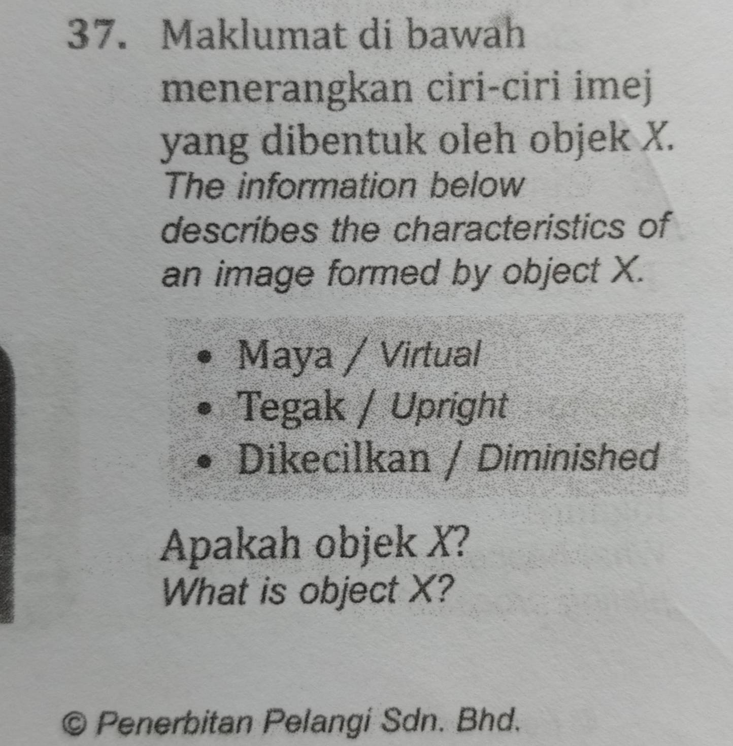 Maklumat di bawah 
menerangkan ciri-ciri imej 
yang dibentuk oleh objek X. 
The information below 
describes the characteristics of 
an image formed by object X. 
Maya / Virtual 
Tegak / Upright 
Dikecilkan / Diminished 
Apakah objek X? 
What is object X? 
© Penerbitan Pelangi Sdn. Bhd.